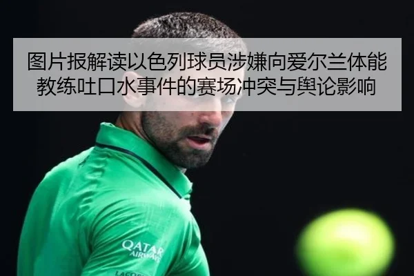 图片报解读以色列球员涉嫌向爱尔兰体能教练吐口水事件的赛场冲突与舆论影响